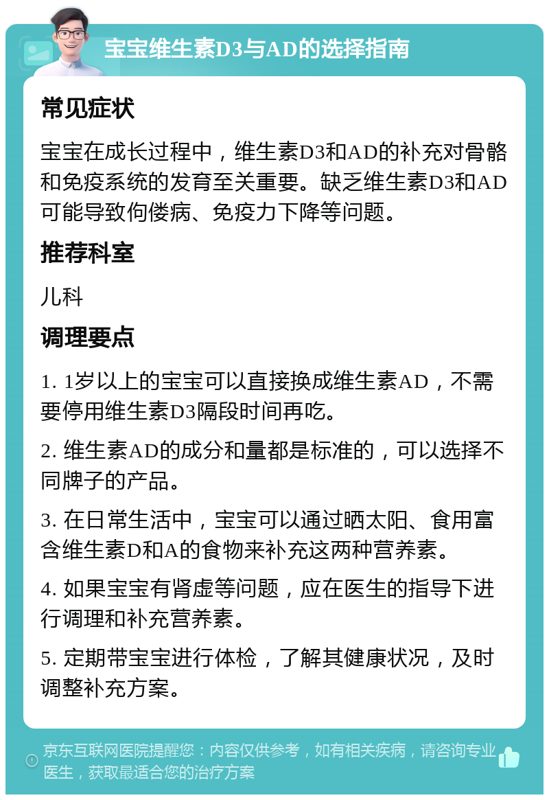 宝宝维生素D3与AD的选择指南 常见症状 宝宝在成长过程中，维生素D3和AD的补充对骨骼和免疫系统的发育至关重要。缺乏维生素D3和AD可能导致佝偻病、免疫力下降等问题。 推荐科室 儿科 调理要点 1. 1岁以上的宝宝可以直接换成维生素AD，不需要停用维生素D3隔段时间再吃。 2. 维生素AD的成分和量都是标准的，可以选择不同牌子的产品。 3. 在日常生活中，宝宝可以通过晒太阳、食用富含维生素D和A的食物来补充这两种营养素。 4. 如果宝宝有肾虚等问题，应在医生的指导下进行调理和补充营养素。 5. 定期带宝宝进行体检，了解其健康状况，及时调整补充方案。