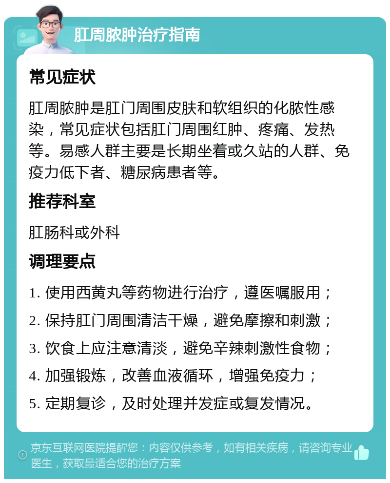 肛周脓肿治疗指南 常见症状 肛周脓肿是肛门周围皮肤和软组织的化脓性感染，常见症状包括肛门周围红肿、疼痛、发热等。易感人群主要是长期坐着或久站的人群、免疫力低下者、糖尿病患者等。 推荐科室 肛肠科或外科 调理要点 1. 使用西黄丸等药物进行治疗，遵医嘱服用； 2. 保持肛门周围清洁干燥，避免摩擦和刺激； 3. 饮食上应注意清淡，避免辛辣刺激性食物； 4. 加强锻炼，改善血液循环，增强免疫力； 5. 定期复诊，及时处理并发症或复发情况。