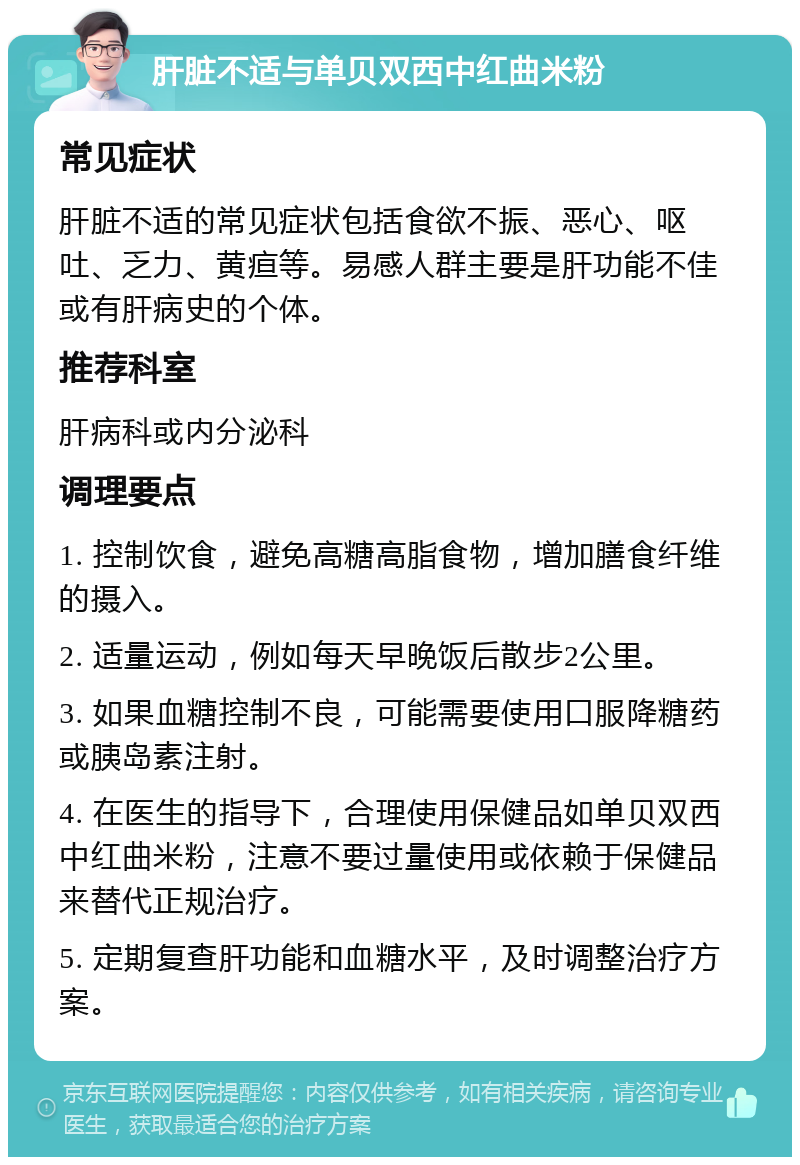 肝脏不适与单贝双西中红曲米粉 常见症状 肝脏不适的常见症状包括食欲不振、恶心、呕吐、乏力、黄疸等。易感人群主要是肝功能不佳或有肝病史的个体。 推荐科室 肝病科或内分泌科 调理要点 1. 控制饮食，避免高糖高脂食物，增加膳食纤维的摄入。 2. 适量运动，例如每天早晚饭后散步2公里。 3. 如果血糖控制不良，可能需要使用口服降糖药或胰岛素注射。 4. 在医生的指导下，合理使用保健品如单贝双西中红曲米粉，注意不要过量使用或依赖于保健品来替代正规治疗。 5. 定期复查肝功能和血糖水平，及时调整治疗方案。