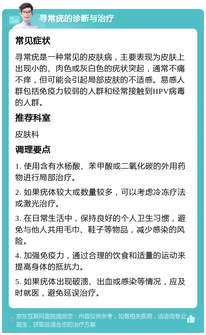 寻常疣的诊断与治疗 常见症状 寻常疣是一种常见的皮肤病，主要表现为皮肤上出现小的、肉色或灰白色的疣状突起，通常不痛不痒，但可能会引起局部皮肤的不适感。易感人群包括免疫力较弱的人群和经常接触到HPV病毒的人群。 推荐科室 皮肤科 调理要点 1. 使用含有水杨酸、苯甲酸或二氧化碳的外用药物进行局部治疗。 2. 如果疣体较大或数量较多，可以考虑冷冻疗法或激光治疗。 3. 在日常生活中，保持良好的个人卫生习惯，避免与他人共用毛巾、鞋子等物品，减少感染的风险。 4. 加强免疫力，通过合理的饮食和适量的运动来提高身体的抵抗力。 5. 如果疣体出现破溃、出血或感染等情况，应及时就医，避免延误治疗。