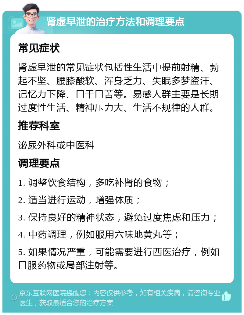 肾虚早泄的治疗方法和调理要点 常见症状 肾虚早泄的常见症状包括性生活中提前射精、勃起不坚、腰膝酸软、浑身乏力、失眠多梦盗汗、记忆力下降、口干口苦等。易感人群主要是长期过度性生活、精神压力大、生活不规律的人群。 推荐科室 泌尿外科或中医科 调理要点 1. 调整饮食结构，多吃补肾的食物； 2. 适当进行运动，增强体质； 3. 保持良好的精神状态，避免过度焦虑和压力； 4. 中药调理，例如服用六味地黄丸等； 5. 如果情况严重，可能需要进行西医治疗，例如口服药物或局部注射等。