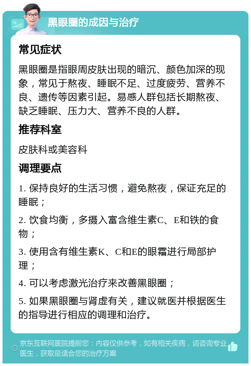 黑眼圈的成因与治疗 常见症状 黑眼圈是指眼周皮肤出现的暗沉、颜色加深的现象，常见于熬夜、睡眠不足、过度疲劳、营养不良、遗传等因素引起。易感人群包括长期熬夜、缺乏睡眠、压力大、营养不良的人群。 推荐科室 皮肤科或美容科 调理要点 1. 保持良好的生活习惯，避免熬夜，保证充足的睡眠； 2. 饮食均衡，多摄入富含维生素C、E和铁的食物； 3. 使用含有维生素K、C和E的眼霜进行局部护理； 4. 可以考虑激光治疗来改善黑眼圈； 5. 如果黑眼圈与肾虚有关，建议就医并根据医生的指导进行相应的调理和治疗。