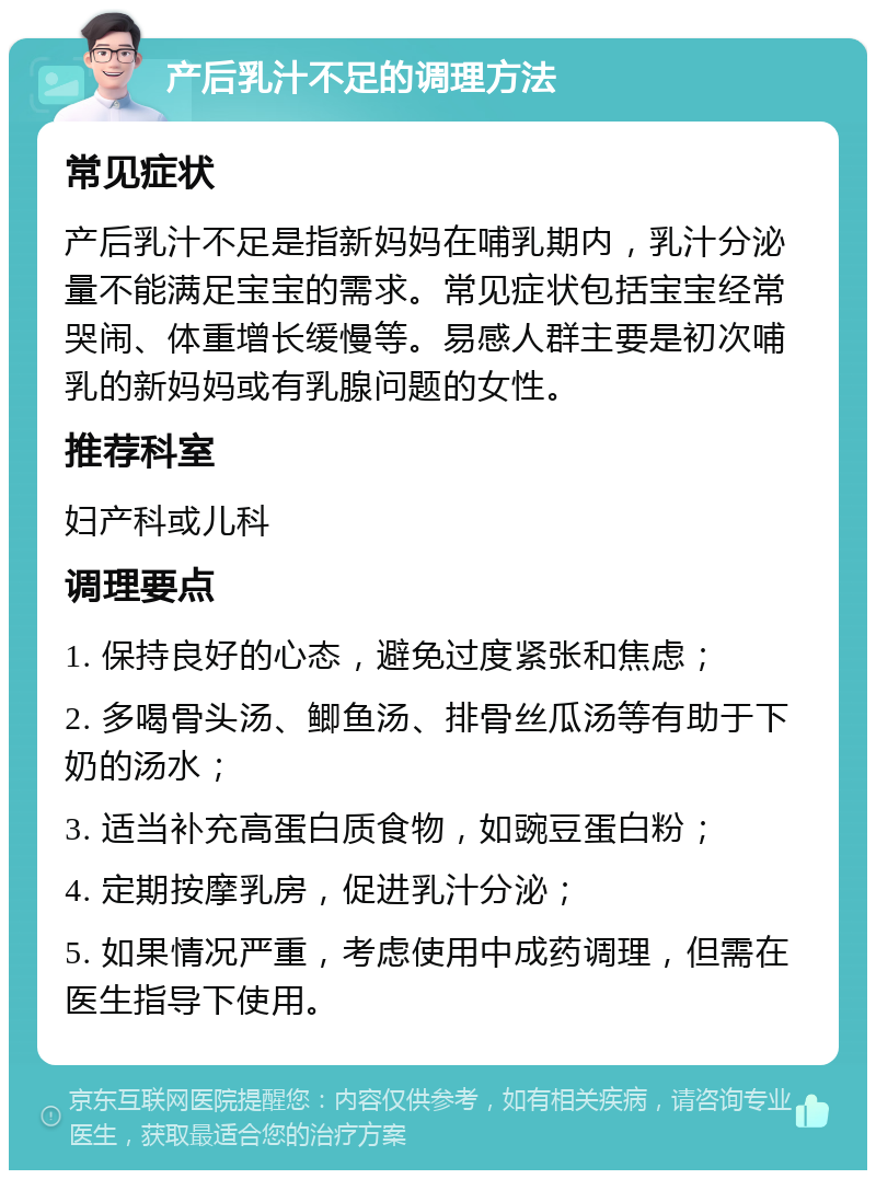 产后乳汁不足的调理方法 常见症状 产后乳汁不足是指新妈妈在哺乳期内，乳汁分泌量不能满足宝宝的需求。常见症状包括宝宝经常哭闹、体重增长缓慢等。易感人群主要是初次哺乳的新妈妈或有乳腺问题的女性。 推荐科室 妇产科或儿科 调理要点 1. 保持良好的心态，避免过度紧张和焦虑； 2. 多喝骨头汤、鲫鱼汤、排骨丝瓜汤等有助于下奶的汤水； 3. 适当补充高蛋白质食物，如豌豆蛋白粉； 4. 定期按摩乳房，促进乳汁分泌； 5. 如果情况严重，考虑使用中成药调理，但需在医生指导下使用。