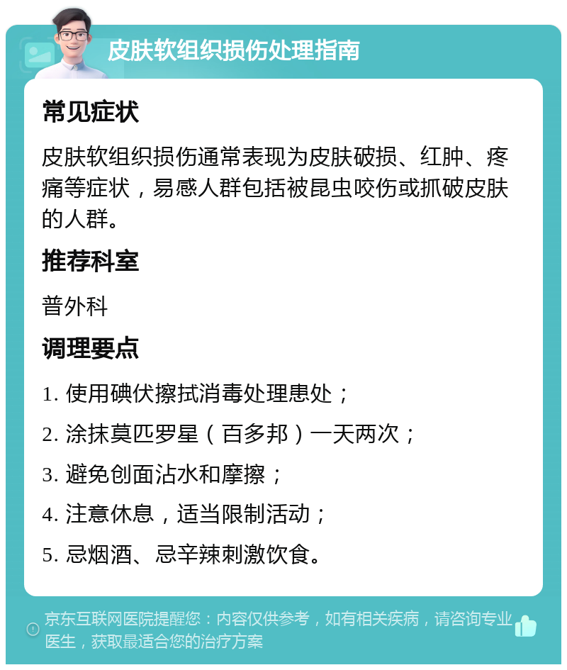 皮肤软组织损伤处理指南 常见症状 皮肤软组织损伤通常表现为皮肤破损、红肿、疼痛等症状，易感人群包括被昆虫咬伤或抓破皮肤的人群。 推荐科室 普外科 调理要点 1. 使用碘伏擦拭消毒处理患处； 2. 涂抹莫匹罗星（百多邦）一天两次； 3. 避免创面沾水和摩擦； 4. 注意休息，适当限制活动； 5. 忌烟酒、忌辛辣刺激饮食。