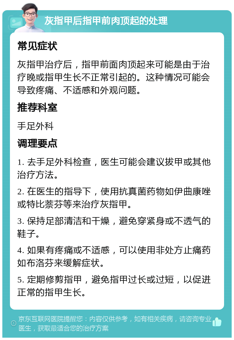 灰指甲后指甲前肉顶起的处理 常见症状 灰指甲治疗后，指甲前面肉顶起来可能是由于治疗晚或指甲生长不正常引起的。这种情况可能会导致疼痛、不适感和外观问题。 推荐科室 手足外科 调理要点 1. 去手足外科检查，医生可能会建议拔甲或其他治疗方法。 2. 在医生的指导下，使用抗真菌药物如伊曲康唑或特比萘芬等来治疗灰指甲。 3. 保持足部清洁和干燥，避免穿紧身或不透气的鞋子。 4. 如果有疼痛或不适感，可以使用非处方止痛药如布洛芬来缓解症状。 5. 定期修剪指甲，避免指甲过长或过短，以促进正常的指甲生长。