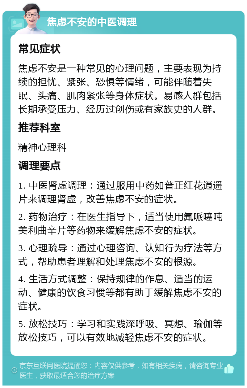 焦虑不安的中医调理 常见症状 焦虑不安是一种常见的心理问题，主要表现为持续的担忧、紧张、恐惧等情绪，可能伴随着失眠、头痛、肌肉紧张等身体症状。易感人群包括长期承受压力、经历过创伤或有家族史的人群。 推荐科室 精神心理科 调理要点 1. 中医肾虚调理：通过服用中药如普正红花逍遥片来调理肾虚，改善焦虑不安的症状。 2. 药物治疗：在医生指导下，适当使用氟哌噻吨美利曲辛片等药物来缓解焦虑不安的症状。 3. 心理疏导：通过心理咨询、认知行为疗法等方式，帮助患者理解和处理焦虑不安的根源。 4. 生活方式调整：保持规律的作息、适当的运动、健康的饮食习惯等都有助于缓解焦虑不安的症状。 5. 放松技巧：学习和实践深呼吸、冥想、瑜伽等放松技巧，可以有效地减轻焦虑不安的症状。