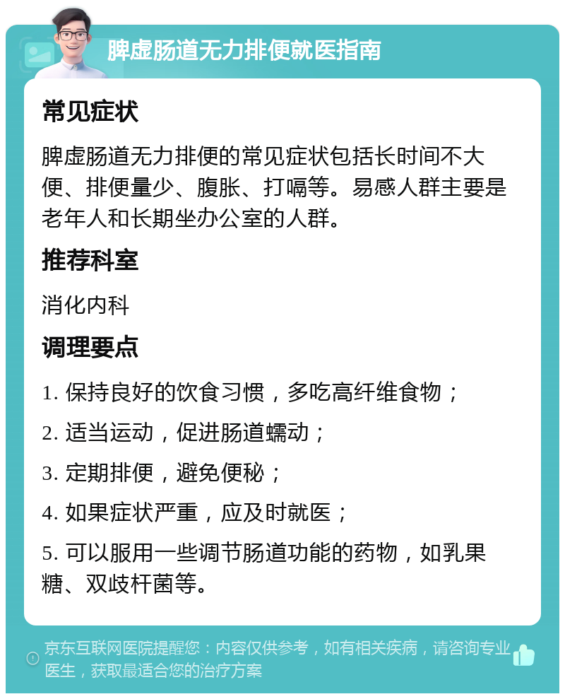 脾虚肠道无力排便就医指南 常见症状 脾虚肠道无力排便的常见症状包括长时间不大便、排便量少、腹胀、打嗝等。易感人群主要是老年人和长期坐办公室的人群。 推荐科室 消化内科 调理要点 1. 保持良好的饮食习惯，多吃高纤维食物； 2. 适当运动，促进肠道蠕动； 3. 定期排便，避免便秘； 4. 如果症状严重，应及时就医； 5. 可以服用一些调节肠道功能的药物，如乳果糖、双歧杆菌等。