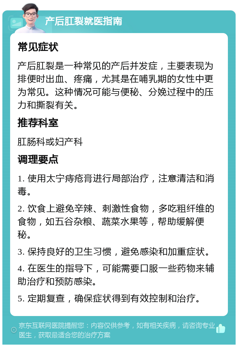 产后肛裂就医指南 常见症状 产后肛裂是一种常见的产后并发症，主要表现为排便时出血、疼痛，尤其是在哺乳期的女性中更为常见。这种情况可能与便秘、分娩过程中的压力和撕裂有关。 推荐科室 肛肠科或妇产科 调理要点 1. 使用太宁痔疮膏进行局部治疗，注意清洁和消毒。 2. 饮食上避免辛辣、刺激性食物，多吃粗纤维的食物，如五谷杂粮、蔬菜水果等，帮助缓解便秘。 3. 保持良好的卫生习惯，避免感染和加重症状。 4. 在医生的指导下，可能需要口服一些药物来辅助治疗和预防感染。 5. 定期复查，确保症状得到有效控制和治疗。