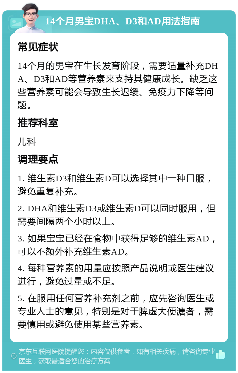 14个月男宝DHA、D3和AD用法指南 常见症状 14个月的男宝在生长发育阶段，需要适量补充DHA、D3和AD等营养素来支持其健康成长。缺乏这些营养素可能会导致生长迟缓、免疫力下降等问题。 推荐科室 儿科 调理要点 1. 维生素D3和维生素D可以选择其中一种口服，避免重复补充。 2. DHA和维生素D3或维生素D可以同时服用，但需要间隔两个小时以上。 3. 如果宝宝已经在食物中获得足够的维生素AD，可以不额外补充维生素AD。 4. 每种营养素的用量应按照产品说明或医生建议进行，避免过量或不足。 5. 在服用任何营养补充剂之前，应先咨询医生或专业人士的意见，特别是对于脾虚大便溏者，需要慎用或避免使用某些营养素。