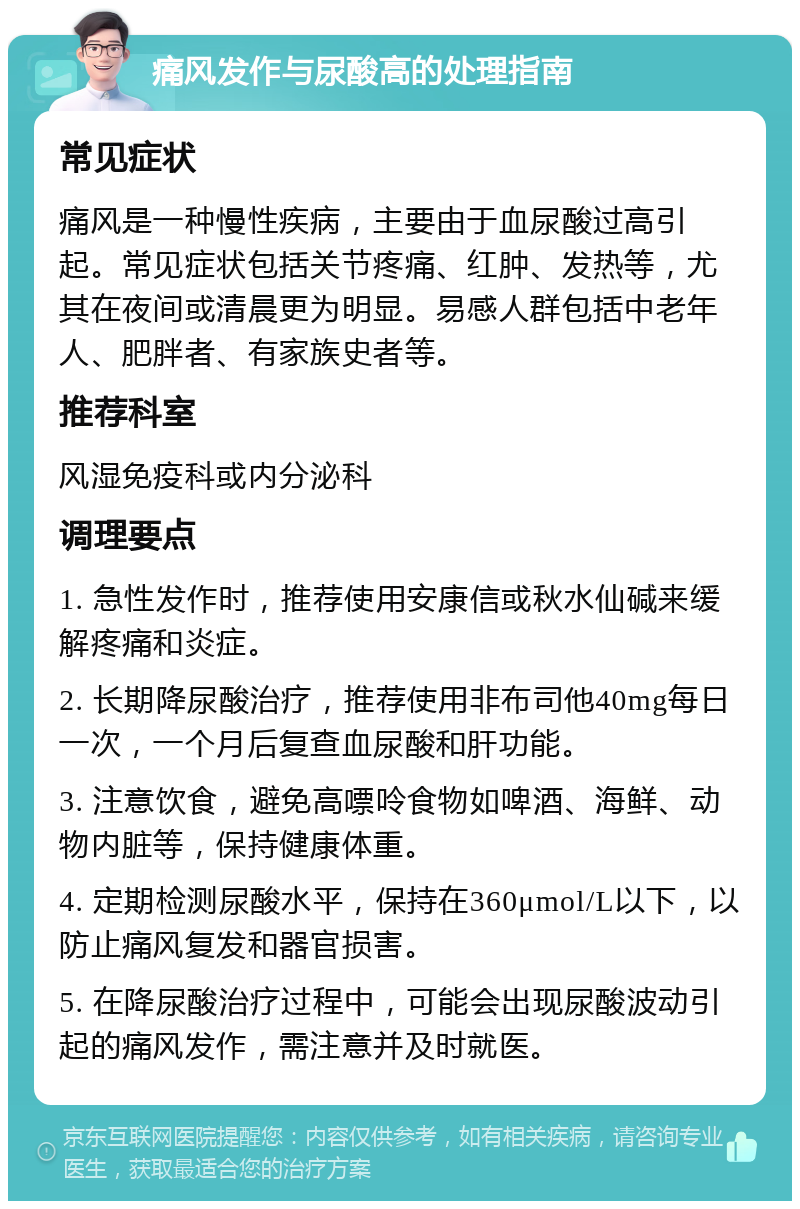 痛风发作与尿酸高的处理指南 常见症状 痛风是一种慢性疾病，主要由于血尿酸过高引起。常见症状包括关节疼痛、红肿、发热等，尤其在夜间或清晨更为明显。易感人群包括中老年人、肥胖者、有家族史者等。 推荐科室 风湿免疫科或内分泌科 调理要点 1. 急性发作时，推荐使用安康信或秋水仙碱来缓解疼痛和炎症。 2. 长期降尿酸治疗，推荐使用非布司他40mg每日一次，一个月后复查血尿酸和肝功能。 3. 注意饮食，避免高嘌呤食物如啤酒、海鲜、动物内脏等，保持健康体重。 4. 定期检测尿酸水平，保持在360μmol/L以下，以防止痛风复发和器官损害。 5. 在降尿酸治疗过程中，可能会出现尿酸波动引起的痛风发作，需注意并及时就医。