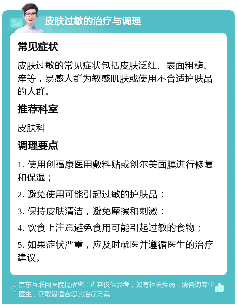 皮肤过敏的治疗与调理 常见症状 皮肤过敏的常见症状包括皮肤泛红、表面粗糙、痒等，易感人群为敏感肌肤或使用不合适护肤品的人群。 推荐科室 皮肤科 调理要点 1. 使用创福康医用敷料贴或创尔美面膜进行修复和保湿； 2. 避免使用可能引起过敏的护肤品； 3. 保持皮肤清洁，避免摩擦和刺激； 4. 饮食上注意避免食用可能引起过敏的食物； 5. 如果症状严重，应及时就医并遵循医生的治疗建议。