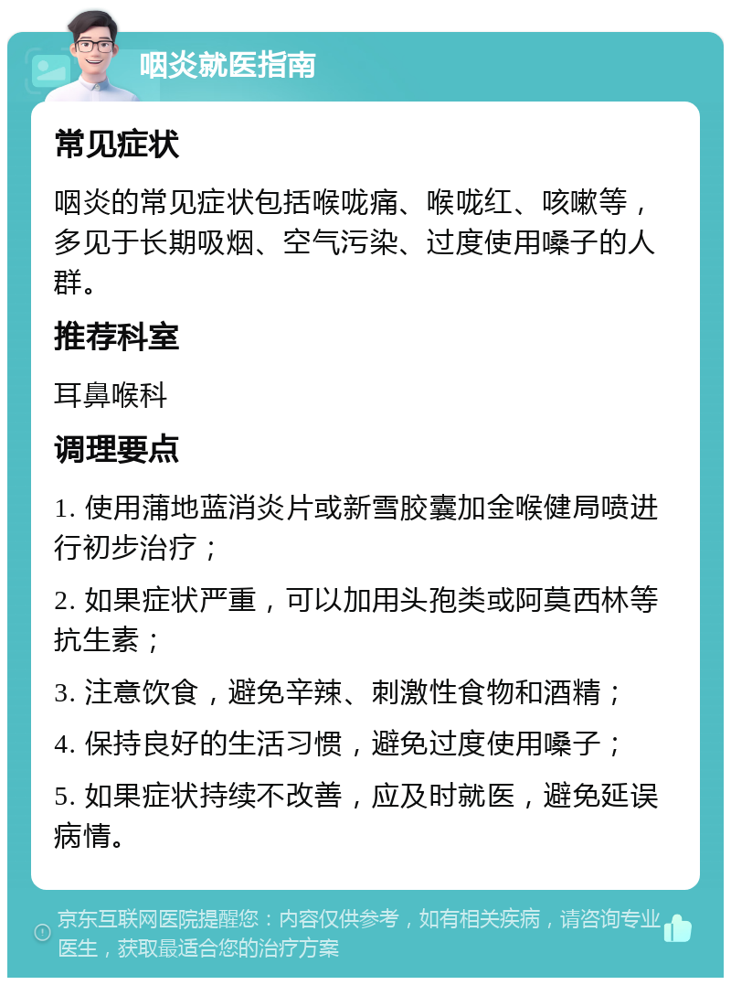 咽炎就医指南 常见症状 咽炎的常见症状包括喉咙痛、喉咙红、咳嗽等，多见于长期吸烟、空气污染、过度使用嗓子的人群。 推荐科室 耳鼻喉科 调理要点 1. 使用蒲地蓝消炎片或新雪胶囊加金喉健局喷进行初步治疗； 2. 如果症状严重，可以加用头孢类或阿莫西林等抗生素； 3. 注意饮食，避免辛辣、刺激性食物和酒精； 4. 保持良好的生活习惯，避免过度使用嗓子； 5. 如果症状持续不改善，应及时就医，避免延误病情。