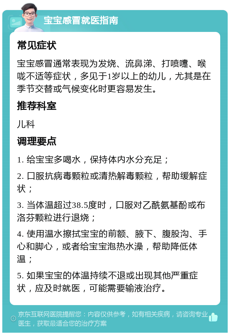 宝宝感冒就医指南 常见症状 宝宝感冒通常表现为发烧、流鼻涕、打喷嚏、喉咙不适等症状，多见于1岁以上的幼儿，尤其是在季节交替或气候变化时更容易发生。 推荐科室 儿科 调理要点 1. 给宝宝多喝水，保持体内水分充足； 2. 口服抗病毒颗粒或清热解毒颗粒，帮助缓解症状； 3. 当体温超过38.5度时，口服对乙酰氨基酚或布洛芬颗粒进行退烧； 4. 使用温水擦拭宝宝的前额、腋下、腹股沟、手心和脚心，或者给宝宝泡热水澡，帮助降低体温； 5. 如果宝宝的体温持续不退或出现其他严重症状，应及时就医，可能需要输液治疗。