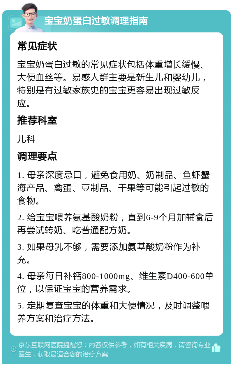 宝宝奶蛋白过敏调理指南 常见症状 宝宝奶蛋白过敏的常见症状包括体重增长缓慢、大便血丝等。易感人群主要是新生儿和婴幼儿，特别是有过敏家族史的宝宝更容易出现过敏反应。 推荐科室 儿科 调理要点 1. 母亲深度忌口，避免食用奶、奶制品、鱼虾蟹海产品、禽蛋、豆制品、干果等可能引起过敏的食物。 2. 给宝宝喂养氨基酸奶粉，直到6-9个月加辅食后再尝试转奶、吃普通配方奶。 3. 如果母乳不够，需要添加氨基酸奶粉作为补充。 4. 母亲每日补钙800-1000mg、维生素D400-600单位，以保证宝宝的营养需求。 5. 定期复查宝宝的体重和大便情况，及时调整喂养方案和治疗方法。