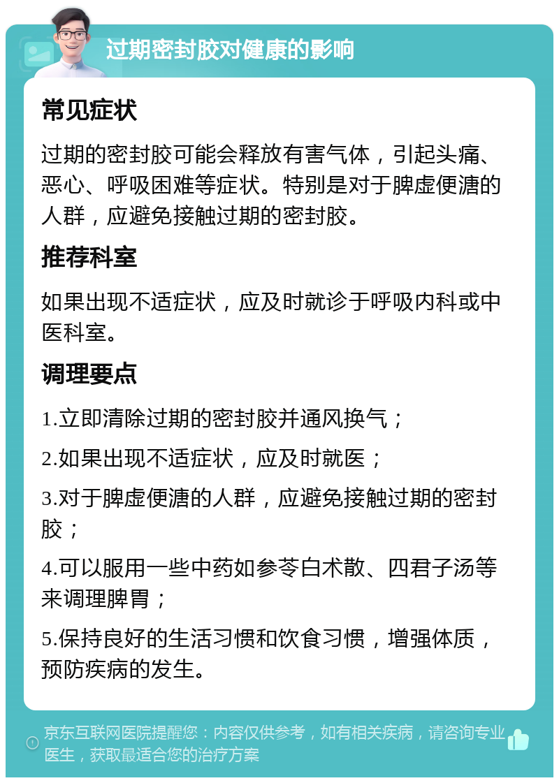 过期密封胶对健康的影响 常见症状 过期的密封胶可能会释放有害气体，引起头痛、恶心、呼吸困难等症状。特别是对于脾虚便溏的人群，应避免接触过期的密封胶。 推荐科室 如果出现不适症状，应及时就诊于呼吸内科或中医科室。 调理要点 1.立即清除过期的密封胶并通风换气； 2.如果出现不适症状，应及时就医； 3.对于脾虚便溏的人群，应避免接触过期的密封胶； 4.可以服用一些中药如参苓白术散、四君子汤等来调理脾胃； 5.保持良好的生活习惯和饮食习惯，增强体质，预防疾病的发生。