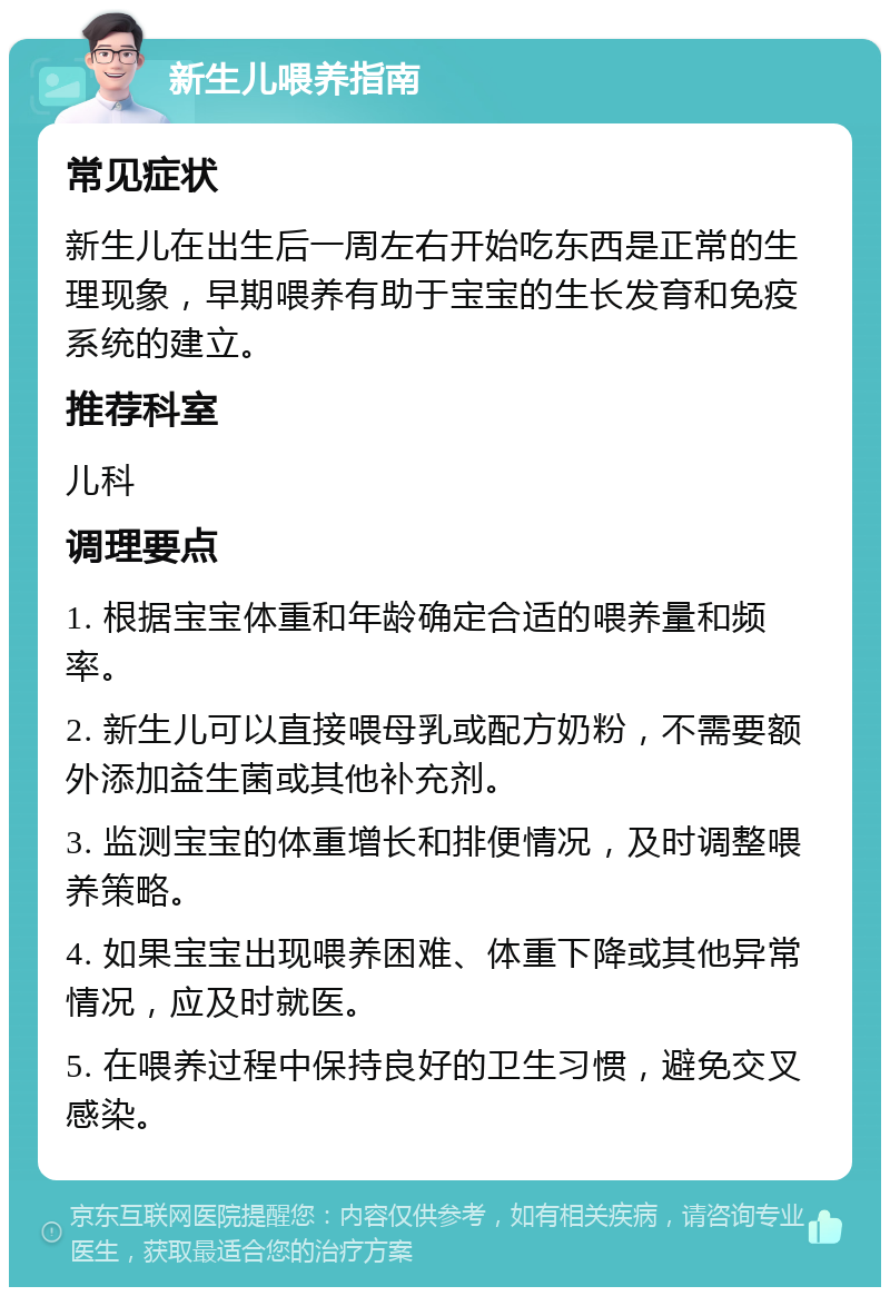 新生儿喂养指南 常见症状 新生儿在出生后一周左右开始吃东西是正常的生理现象，早期喂养有助于宝宝的生长发育和免疫系统的建立。 推荐科室 儿科 调理要点 1. 根据宝宝体重和年龄确定合适的喂养量和频率。 2. 新生儿可以直接喂母乳或配方奶粉，不需要额外添加益生菌或其他补充剂。 3. 监测宝宝的体重增长和排便情况，及时调整喂养策略。 4. 如果宝宝出现喂养困难、体重下降或其他异常情况，应及时就医。 5. 在喂养过程中保持良好的卫生习惯，避免交叉感染。