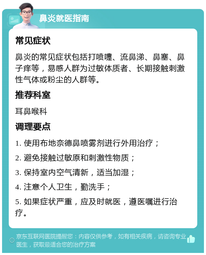 鼻炎就医指南 常见症状 鼻炎的常见症状包括打喷嚏、流鼻涕、鼻塞、鼻子痒等，易感人群为过敏体质者、长期接触刺激性气体或粉尘的人群等。 推荐科室 耳鼻喉科 调理要点 1. 使用布地奈德鼻喷雾剂进行外用治疗； 2. 避免接触过敏原和刺激性物质； 3. 保持室内空气清新，适当加湿； 4. 注意个人卫生，勤洗手； 5. 如果症状严重，应及时就医，遵医嘱进行治疗。