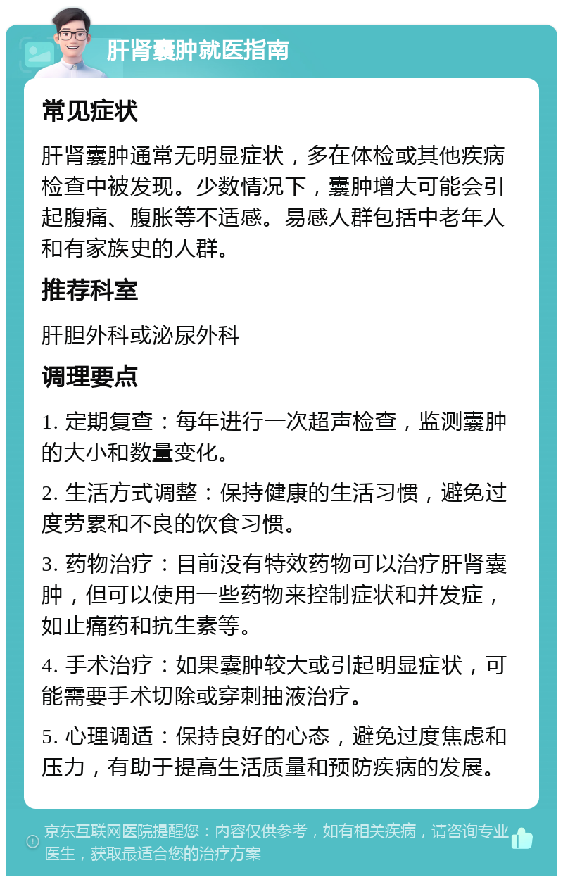 肝肾囊肿就医指南 常见症状 肝肾囊肿通常无明显症状，多在体检或其他疾病检查中被发现。少数情况下，囊肿增大可能会引起腹痛、腹胀等不适感。易感人群包括中老年人和有家族史的人群。 推荐科室 肝胆外科或泌尿外科 调理要点 1. 定期复查：每年进行一次超声检查，监测囊肿的大小和数量变化。 2. 生活方式调整：保持健康的生活习惯，避免过度劳累和不良的饮食习惯。 3. 药物治疗：目前没有特效药物可以治疗肝肾囊肿，但可以使用一些药物来控制症状和并发症，如止痛药和抗生素等。 4. 手术治疗：如果囊肿较大或引起明显症状，可能需要手术切除或穿刺抽液治疗。 5. 心理调适：保持良好的心态，避免过度焦虑和压力，有助于提高生活质量和预防疾病的发展。