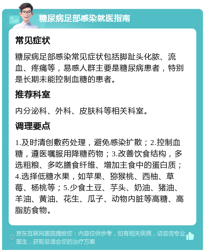 糖尿病足部感染就医指南 常见症状 糖尿病足部感染常见症状包括脚趾头化脓、流血、疼痛等，易感人群主要是糖尿病患者，特别是长期未能控制血糖的患者。 推荐科室 内分泌科、外科、皮肤科等相关科室。 调理要点 1.及时清创敷药处理，避免感染扩散；2.控制血糖，遵医嘱服用降糖药物；3.改善饮食结构，多选粗粮、多吃膳食纤维、增加主食中的蛋白质；4.选择低糖水果，如苹果、猕猴桃、西柚、草莓、杨桃等；5.少食土豆、芋头、奶油、猪油、羊油、黄油、花生、瓜子、动物内脏等高糖、高脂肪食物。