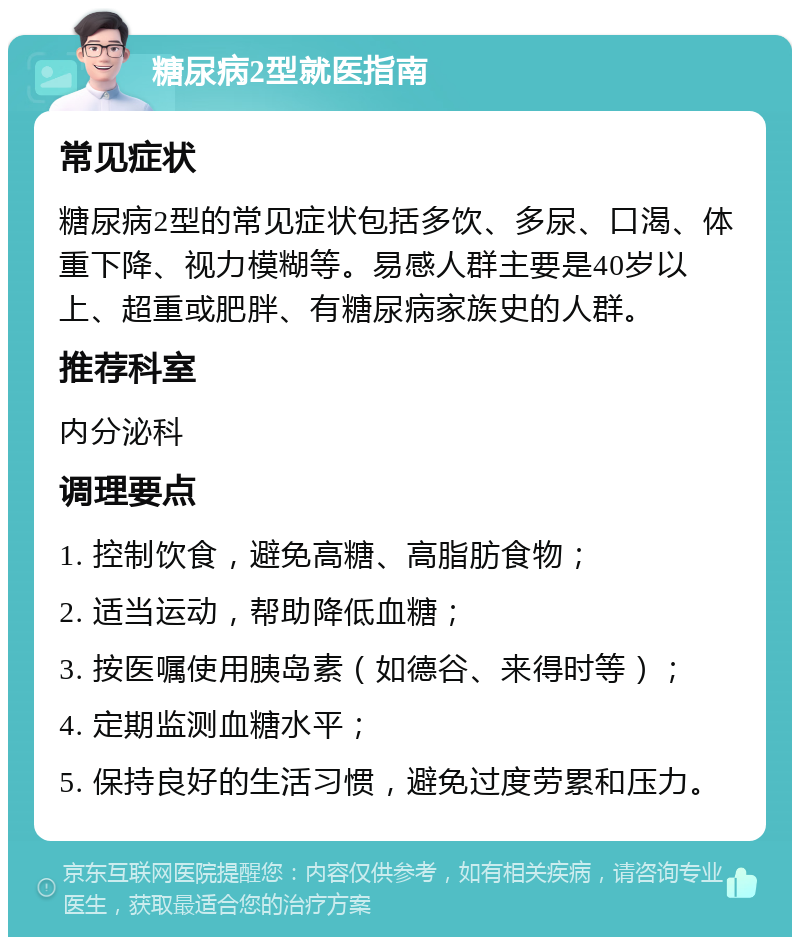 糖尿病2型就医指南 常见症状 糖尿病2型的常见症状包括多饮、多尿、口渴、体重下降、视力模糊等。易感人群主要是40岁以上、超重或肥胖、有糖尿病家族史的人群。 推荐科室 内分泌科 调理要点 1. 控制饮食，避免高糖、高脂肪食物； 2. 适当运动，帮助降低血糖； 3. 按医嘱使用胰岛素（如德谷、来得时等）； 4. 定期监测血糖水平； 5. 保持良好的生活习惯，避免过度劳累和压力。