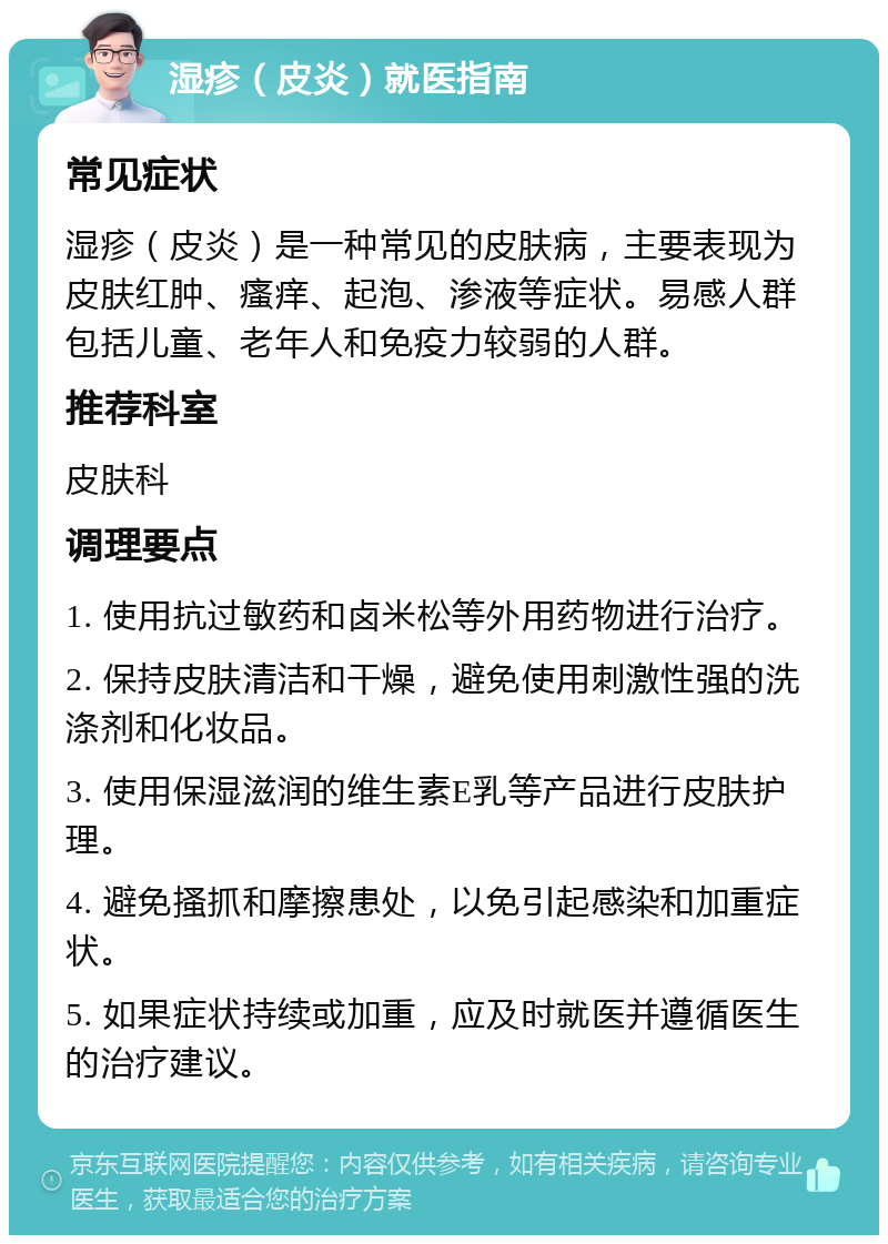 湿疹（皮炎）就医指南 常见症状 湿疹（皮炎）是一种常见的皮肤病，主要表现为皮肤红肿、瘙痒、起泡、渗液等症状。易感人群包括儿童、老年人和免疫力较弱的人群。 推荐科室 皮肤科 调理要点 1. 使用抗过敏药和卤米松等外用药物进行治疗。 2. 保持皮肤清洁和干燥，避免使用刺激性强的洗涤剂和化妆品。 3. 使用保湿滋润的维生素E乳等产品进行皮肤护理。 4. 避免搔抓和摩擦患处，以免引起感染和加重症状。 5. 如果症状持续或加重，应及时就医并遵循医生的治疗建议。