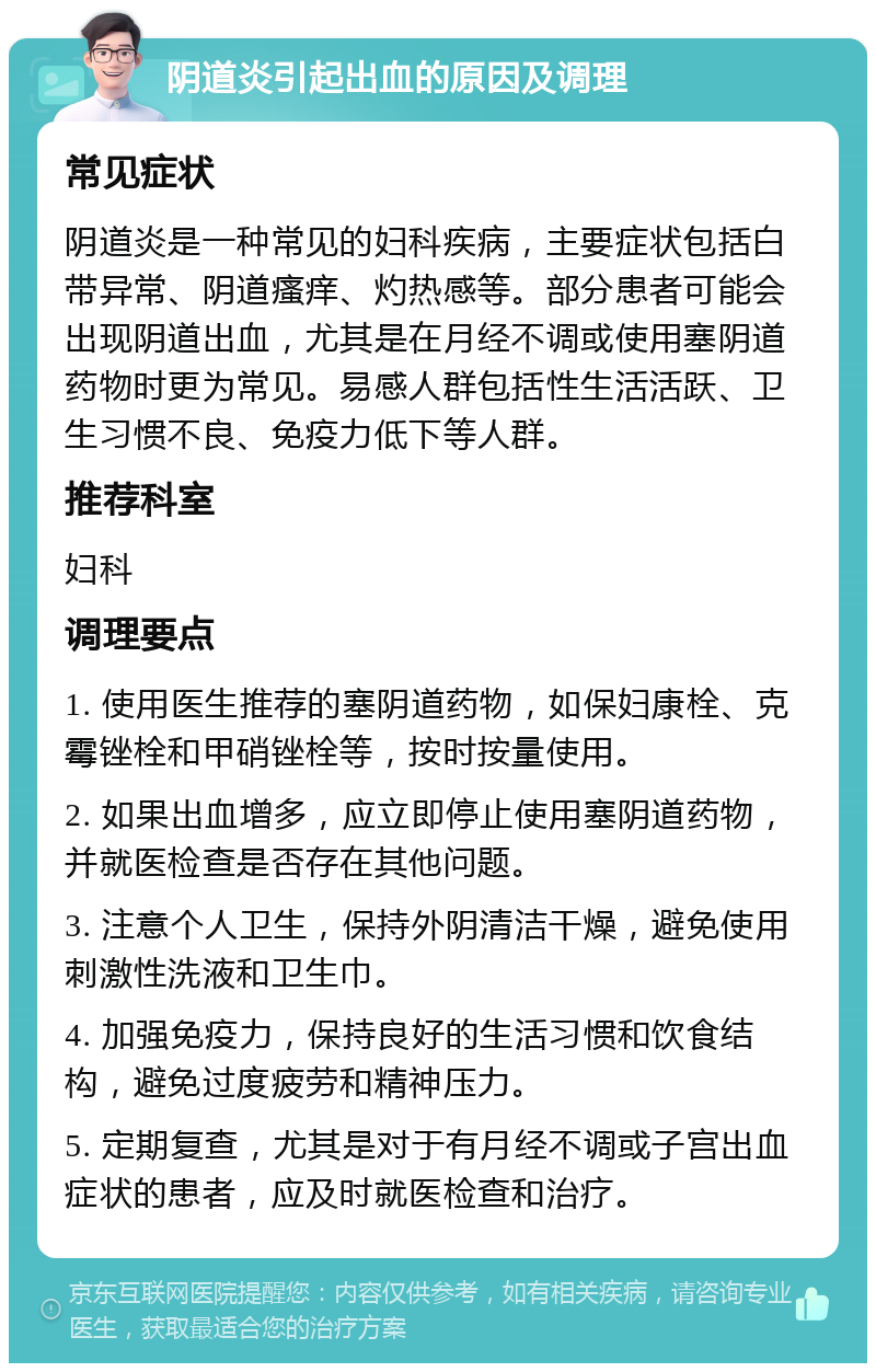 阴道炎引起出血的原因及调理 常见症状 阴道炎是一种常见的妇科疾病，主要症状包括白带异常、阴道瘙痒、灼热感等。部分患者可能会出现阴道出血，尤其是在月经不调或使用塞阴道药物时更为常见。易感人群包括性生活活跃、卫生习惯不良、免疫力低下等人群。 推荐科室 妇科 调理要点 1. 使用医生推荐的塞阴道药物，如保妇康栓、克霉锉栓和甲硝锉栓等，按时按量使用。 2. 如果出血增多，应立即停止使用塞阴道药物，并就医检查是否存在其他问题。 3. 注意个人卫生，保持外阴清洁干燥，避免使用刺激性洗液和卫生巾。 4. 加强免疫力，保持良好的生活习惯和饮食结构，避免过度疲劳和精神压力。 5. 定期复查，尤其是对于有月经不调或子宫出血症状的患者，应及时就医检查和治疗。