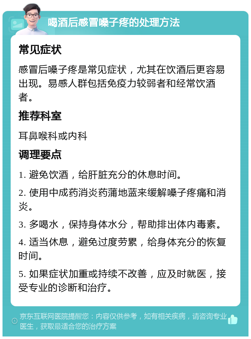 喝酒后感冒嗓子疼的处理方法 常见症状 感冒后嗓子疼是常见症状，尤其在饮酒后更容易出现。易感人群包括免疫力较弱者和经常饮酒者。 推荐科室 耳鼻喉科或内科 调理要点 1. 避免饮酒，给肝脏充分的休息时间。 2. 使用中成药消炎药蒲地蓝来缓解嗓子疼痛和消炎。 3. 多喝水，保持身体水分，帮助排出体内毒素。 4. 适当休息，避免过度劳累，给身体充分的恢复时间。 5. 如果症状加重或持续不改善，应及时就医，接受专业的诊断和治疗。