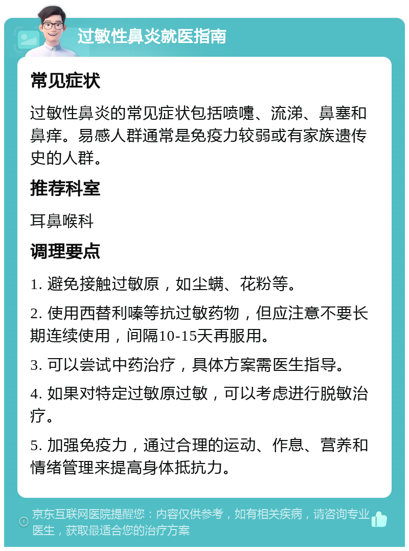 过敏性鼻炎就医指南 常见症状 过敏性鼻炎的常见症状包括喷嚏、流涕、鼻塞和鼻痒。易感人群通常是免疫力较弱或有家族遗传史的人群。 推荐科室 耳鼻喉科 调理要点 1. 避免接触过敏原，如尘螨、花粉等。 2. 使用西替利嗪等抗过敏药物，但应注意不要长期连续使用，间隔10-15天再服用。 3. 可以尝试中药治疗，具体方案需医生指导。 4. 如果对特定过敏原过敏，可以考虑进行脱敏治疗。 5. 加强免疫力，通过合理的运动、作息、营养和情绪管理来提高身体抵抗力。