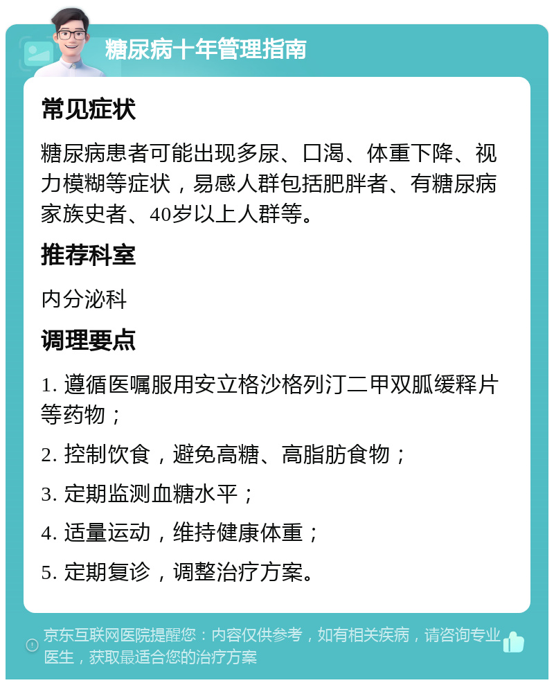 糖尿病十年管理指南 常见症状 糖尿病患者可能出现多尿、口渴、体重下降、视力模糊等症状，易感人群包括肥胖者、有糖尿病家族史者、40岁以上人群等。 推荐科室 内分泌科 调理要点 1. 遵循医嘱服用安立格沙格列汀二甲双胍缓释片等药物； 2. 控制饮食，避免高糖、高脂肪食物； 3. 定期监测血糖水平； 4. 适量运动，维持健康体重； 5. 定期复诊，调整治疗方案。