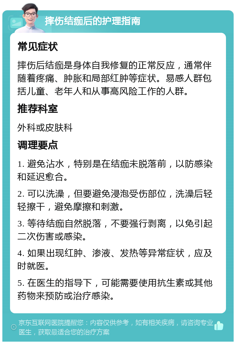 摔伤结痂后的护理指南 常见症状 摔伤后结痂是身体自我修复的正常反应，通常伴随着疼痛、肿胀和局部红肿等症状。易感人群包括儿童、老年人和从事高风险工作的人群。 推荐科室 外科或皮肤科 调理要点 1. 避免沾水，特别是在结痂未脱落前，以防感染和延迟愈合。 2. 可以洗澡，但要避免浸泡受伤部位，洗澡后轻轻擦干，避免摩擦和刺激。 3. 等待结痂自然脱落，不要强行剥离，以免引起二次伤害或感染。 4. 如果出现红肿、渗液、发热等异常症状，应及时就医。 5. 在医生的指导下，可能需要使用抗生素或其他药物来预防或治疗感染。