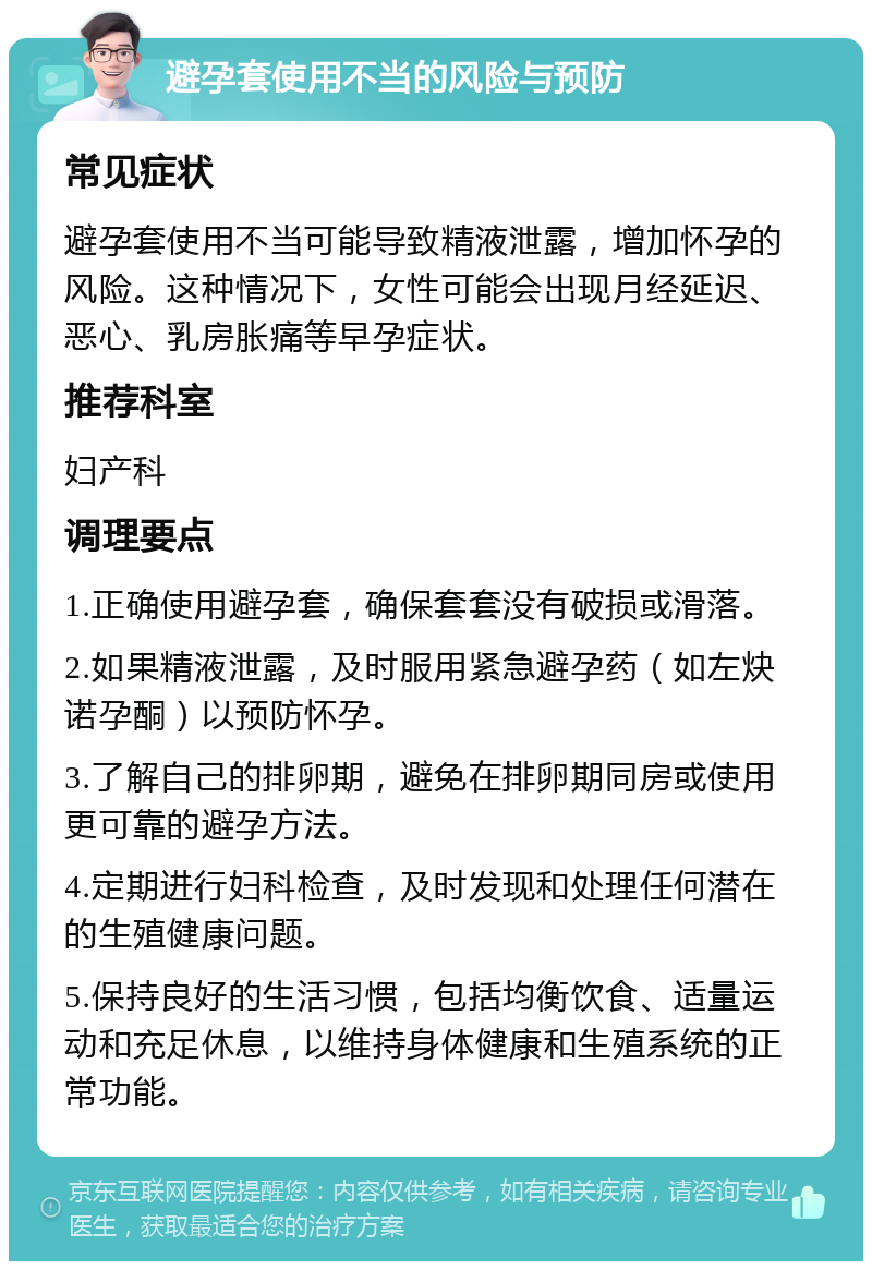 避孕套使用不当的风险与预防 常见症状 避孕套使用不当可能导致精液泄露，增加怀孕的风险。这种情况下，女性可能会出现月经延迟、恶心、乳房胀痛等早孕症状。 推荐科室 妇产科 调理要点 1.正确使用避孕套，确保套套没有破损或滑落。 2.如果精液泄露，及时服用紧急避孕药（如左炔诺孕酮）以预防怀孕。 3.了解自己的排卵期，避免在排卵期同房或使用更可靠的避孕方法。 4.定期进行妇科检查，及时发现和处理任何潜在的生殖健康问题。 5.保持良好的生活习惯，包括均衡饮食、适量运动和充足休息，以维持身体健康和生殖系统的正常功能。