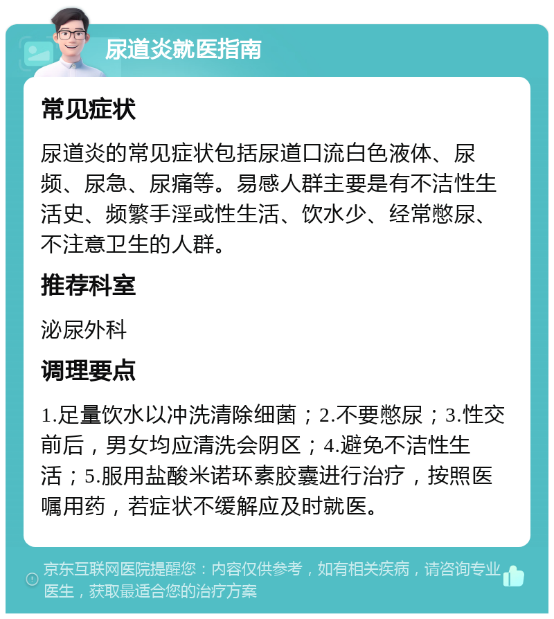 尿道炎就医指南 常见症状 尿道炎的常见症状包括尿道口流白色液体、尿频、尿急、尿痛等。易感人群主要是有不洁性生活史、频繁手淫或性生活、饮水少、经常憋尿、不注意卫生的人群。 推荐科室 泌尿外科 调理要点 1.足量饮水以冲洗清除细菌；2.不要憋尿；3.性交前后，男女均应清洗会阴区；4.避免不洁性生活；5.服用盐酸米诺环素胶囊进行治疗，按照医嘱用药，若症状不缓解应及时就医。