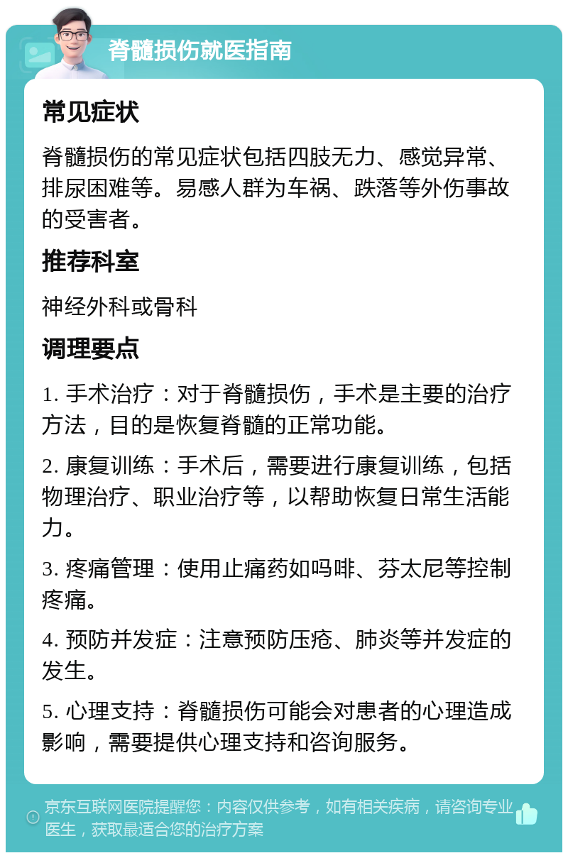 脊髓损伤就医指南 常见症状 脊髓损伤的常见症状包括四肢无力、感觉异常、排尿困难等。易感人群为车祸、跌落等外伤事故的受害者。 推荐科室 神经外科或骨科 调理要点 1. 手术治疗：对于脊髓损伤，手术是主要的治疗方法，目的是恢复脊髓的正常功能。 2. 康复训练：手术后，需要进行康复训练，包括物理治疗、职业治疗等，以帮助恢复日常生活能力。 3. 疼痛管理：使用止痛药如吗啡、芬太尼等控制疼痛。 4. 预防并发症：注意预防压疮、肺炎等并发症的发生。 5. 心理支持：脊髓损伤可能会对患者的心理造成影响，需要提供心理支持和咨询服务。