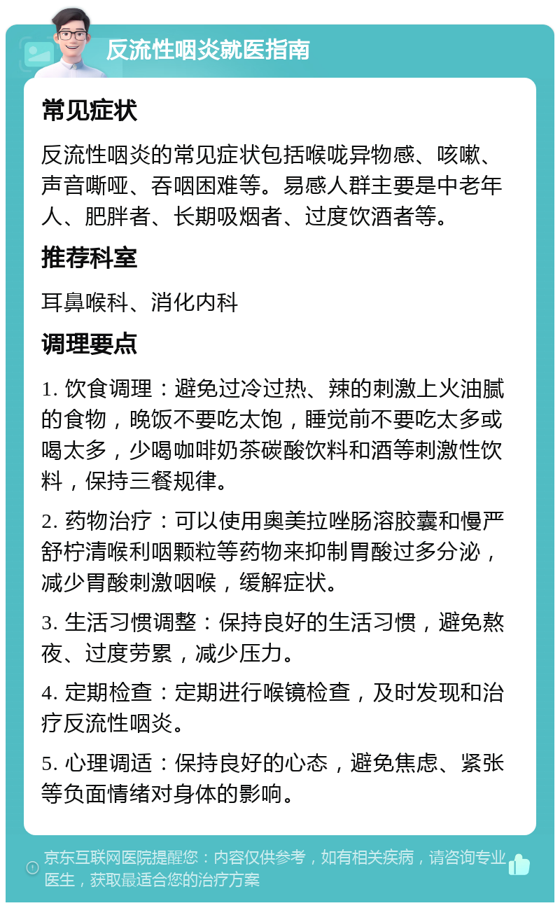 反流性咽炎就医指南 常见症状 反流性咽炎的常见症状包括喉咙异物感、咳嗽、声音嘶哑、吞咽困难等。易感人群主要是中老年人、肥胖者、长期吸烟者、过度饮酒者等。 推荐科室 耳鼻喉科、消化内科 调理要点 1. 饮食调理：避免过冷过热、辣的刺激上火油腻的食物，晚饭不要吃太饱，睡觉前不要吃太多或喝太多，少喝咖啡奶茶碳酸饮料和酒等刺激性饮料，保持三餐规律。 2. 药物治疗：可以使用奥美拉唑肠溶胶囊和慢严舒柠清喉利咽颗粒等药物来抑制胃酸过多分泌，减少胃酸刺激咽喉，缓解症状。 3. 生活习惯调整：保持良好的生活习惯，避免熬夜、过度劳累，减少压力。 4. 定期检查：定期进行喉镜检查，及时发现和治疗反流性咽炎。 5. 心理调适：保持良好的心态，避免焦虑、紧张等负面情绪对身体的影响。