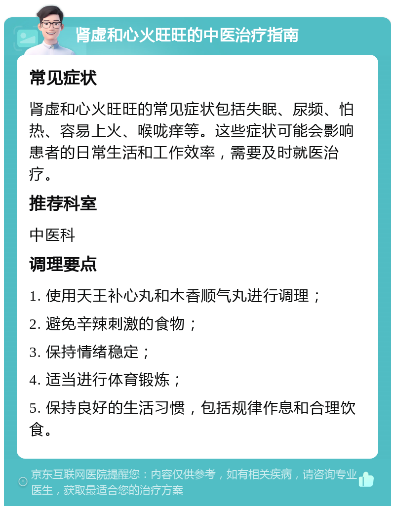 肾虚和心火旺旺的中医治疗指南 常见症状 肾虚和心火旺旺的常见症状包括失眠、尿频、怕热、容易上火、喉咙痒等。这些症状可能会影响患者的日常生活和工作效率，需要及时就医治疗。 推荐科室 中医科 调理要点 1. 使用天王补心丸和木香顺气丸进行调理； 2. 避免辛辣刺激的食物； 3. 保持情绪稳定； 4. 适当进行体育锻炼； 5. 保持良好的生活习惯，包括规律作息和合理饮食。