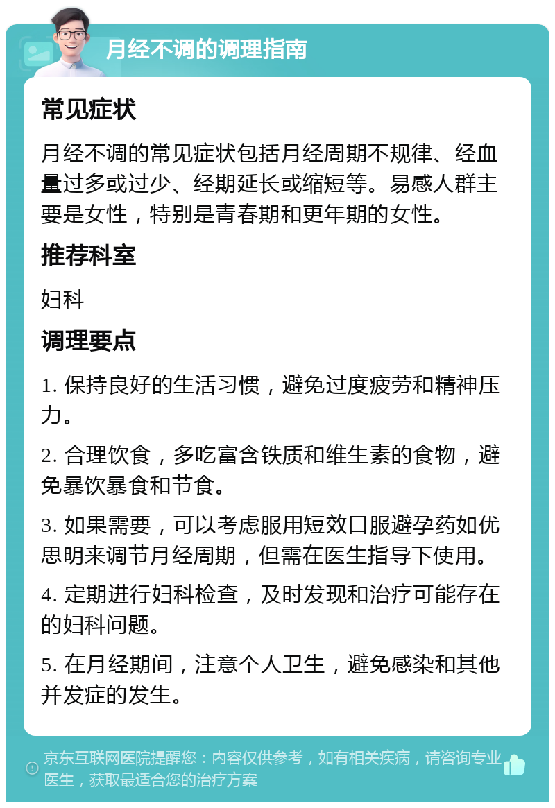 月经不调的调理指南 常见症状 月经不调的常见症状包括月经周期不规律、经血量过多或过少、经期延长或缩短等。易感人群主要是女性，特别是青春期和更年期的女性。 推荐科室 妇科 调理要点 1. 保持良好的生活习惯，避免过度疲劳和精神压力。 2. 合理饮食，多吃富含铁质和维生素的食物，避免暴饮暴食和节食。 3. 如果需要，可以考虑服用短效口服避孕药如优思明来调节月经周期，但需在医生指导下使用。 4. 定期进行妇科检查，及时发现和治疗可能存在的妇科问题。 5. 在月经期间，注意个人卫生，避免感染和其他并发症的发生。