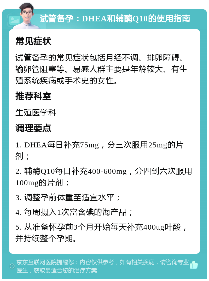 试管备孕：DHEA和辅酶Q10的使用指南 常见症状 试管备孕的常见症状包括月经不调、排卵障碍、输卵管阻塞等。易感人群主要是年龄较大、有生殖系统疾病或手术史的女性。 推荐科室 生殖医学科 调理要点 1. DHEA每日补充75mg，分三次服用25mg的片剂； 2. 辅酶Q10每日补充400-600mg，分四到六次服用100mg的片剂； 3. 调整孕前体重至适宜水平； 4. 每周摄入1次富含碘的海产品； 5. 从准备怀孕前3个月开始每天补充400ug叶酸，并持续整个孕期。