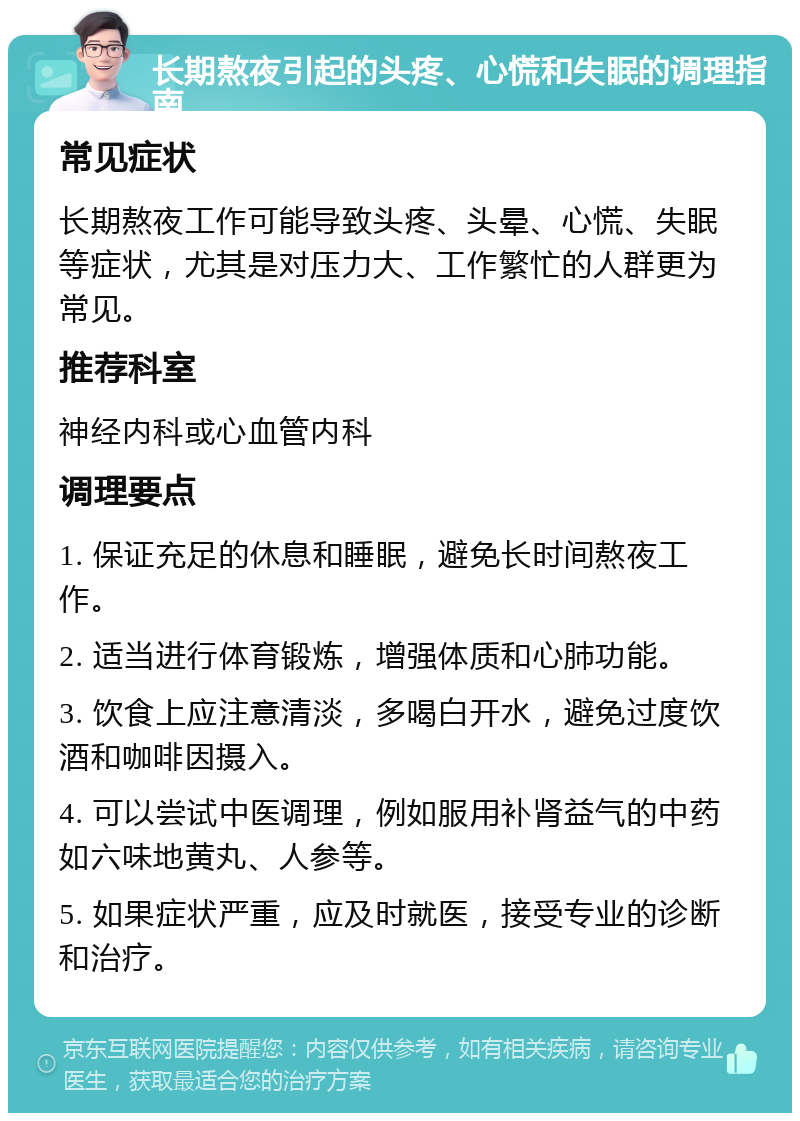 长期熬夜引起的头疼、心慌和失眠的调理指南 常见症状 长期熬夜工作可能导致头疼、头晕、心慌、失眠等症状，尤其是对压力大、工作繁忙的人群更为常见。 推荐科室 神经内科或心血管内科 调理要点 1. 保证充足的休息和睡眠，避免长时间熬夜工作。 2. 适当进行体育锻炼，增强体质和心肺功能。 3. 饮食上应注意清淡，多喝白开水，避免过度饮酒和咖啡因摄入。 4. 可以尝试中医调理，例如服用补肾益气的中药如六味地黄丸、人参等。 5. 如果症状严重，应及时就医，接受专业的诊断和治疗。