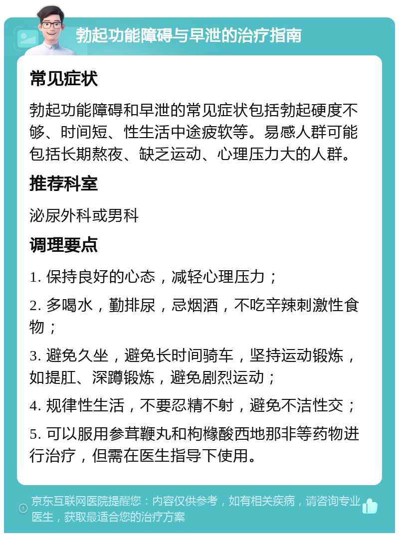 勃起功能障碍与早泄的治疗指南 常见症状 勃起功能障碍和早泄的常见症状包括勃起硬度不够、时间短、性生活中途疲软等。易感人群可能包括长期熬夜、缺乏运动、心理压力大的人群。 推荐科室 泌尿外科或男科 调理要点 1. 保持良好的心态，减轻心理压力； 2. 多喝水，勤排尿，忌烟酒，不吃辛辣刺激性食物； 3. 避免久坐，避免长时间骑车，坚持运动锻炼，如提肛、深蹲锻炼，避免剧烈运动； 4. 规律性生活，不要忍精不射，避免不洁性交； 5. 可以服用参茸鞭丸和枸橼酸西地那非等药物进行治疗，但需在医生指导下使用。