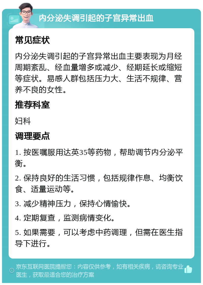 内分泌失调引起的子宫异常出血 常见症状 内分泌失调引起的子宫异常出血主要表现为月经周期紊乱、经血量增多或减少、经期延长或缩短等症状。易感人群包括压力大、生活不规律、营养不良的女性。 推荐科室 妇科 调理要点 1. 按医嘱服用达英35等药物，帮助调节内分泌平衡。 2. 保持良好的生活习惯，包括规律作息、均衡饮食、适量运动等。 3. 减少精神压力，保持心情愉快。 4. 定期复查，监测病情变化。 5. 如果需要，可以考虑中药调理，但需在医生指导下进行。