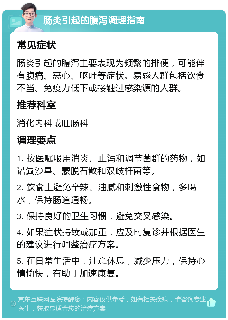 肠炎引起的腹泻调理指南 常见症状 肠炎引起的腹泻主要表现为频繁的排便，可能伴有腹痛、恶心、呕吐等症状。易感人群包括饮食不当、免疫力低下或接触过感染源的人群。 推荐科室 消化内科或肛肠科 调理要点 1. 按医嘱服用消炎、止泻和调节菌群的药物，如诺氟沙星、蒙脱石散和双歧杆菌等。 2. 饮食上避免辛辣、油腻和刺激性食物，多喝水，保持肠道通畅。 3. 保持良好的卫生习惯，避免交叉感染。 4. 如果症状持续或加重，应及时复诊并根据医生的建议进行调整治疗方案。 5. 在日常生活中，注意休息，减少压力，保持心情愉快，有助于加速康复。