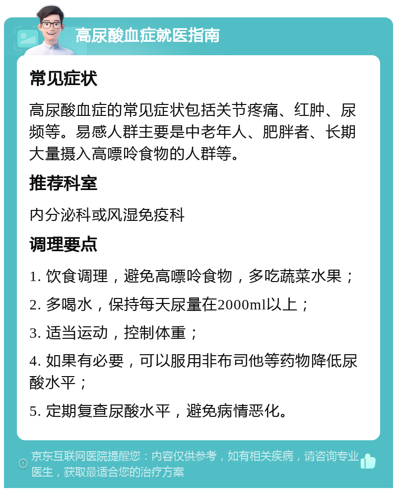 高尿酸血症就医指南 常见症状 高尿酸血症的常见症状包括关节疼痛、红肿、尿频等。易感人群主要是中老年人、肥胖者、长期大量摄入高嘌呤食物的人群等。 推荐科室 内分泌科或风湿免疫科 调理要点 1. 饮食调理，避免高嘌呤食物，多吃蔬菜水果； 2. 多喝水，保持每天尿量在2000ml以上； 3. 适当运动，控制体重； 4. 如果有必要，可以服用非布司他等药物降低尿酸水平； 5. 定期复查尿酸水平，避免病情恶化。