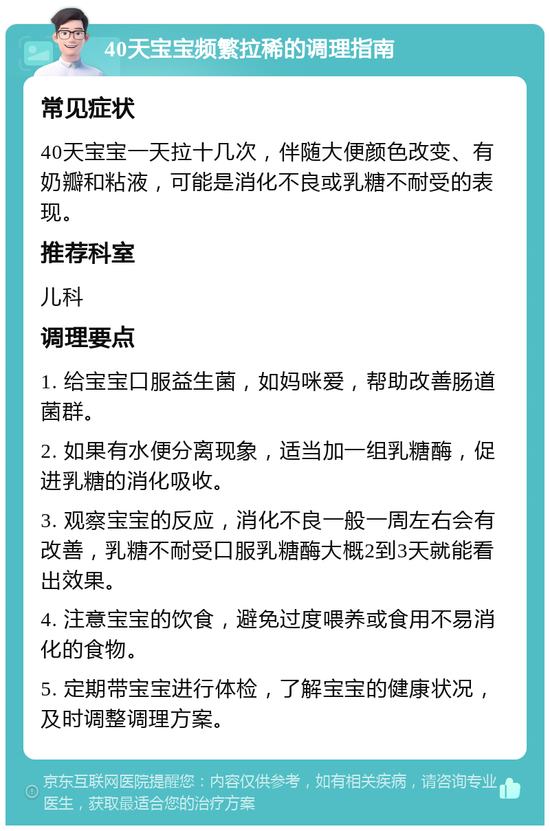 40天宝宝频繁拉稀的调理指南 常见症状 40天宝宝一天拉十几次，伴随大便颜色改变、有奶瓣和粘液，可能是消化不良或乳糖不耐受的表现。 推荐科室 儿科 调理要点 1. 给宝宝口服益生菌，如妈咪爱，帮助改善肠道菌群。 2. 如果有水便分离现象，适当加一组乳糖酶，促进乳糖的消化吸收。 3. 观察宝宝的反应，消化不良一般一周左右会有改善，乳糖不耐受口服乳糖酶大概2到3天就能看出效果。 4. 注意宝宝的饮食，避免过度喂养或食用不易消化的食物。 5. 定期带宝宝进行体检，了解宝宝的健康状况，及时调整调理方案。