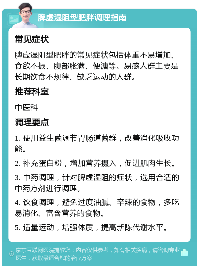 脾虚湿阻型肥胖调理指南 常见症状 脾虚湿阻型肥胖的常见症状包括体重不易增加、食欲不振、腹部胀满、便溏等。易感人群主要是长期饮食不规律、缺乏运动的人群。 推荐科室 中医科 调理要点 1. 使用益生菌调节胃肠道菌群，改善消化吸收功能。 2. 补充蛋白粉，增加营养摄入，促进肌肉生长。 3. 中药调理，针对脾虚湿阻的症状，选用合适的中药方剂进行调理。 4. 饮食调理，避免过度油腻、辛辣的食物，多吃易消化、富含营养的食物。 5. 适量运动，增强体质，提高新陈代谢水平。