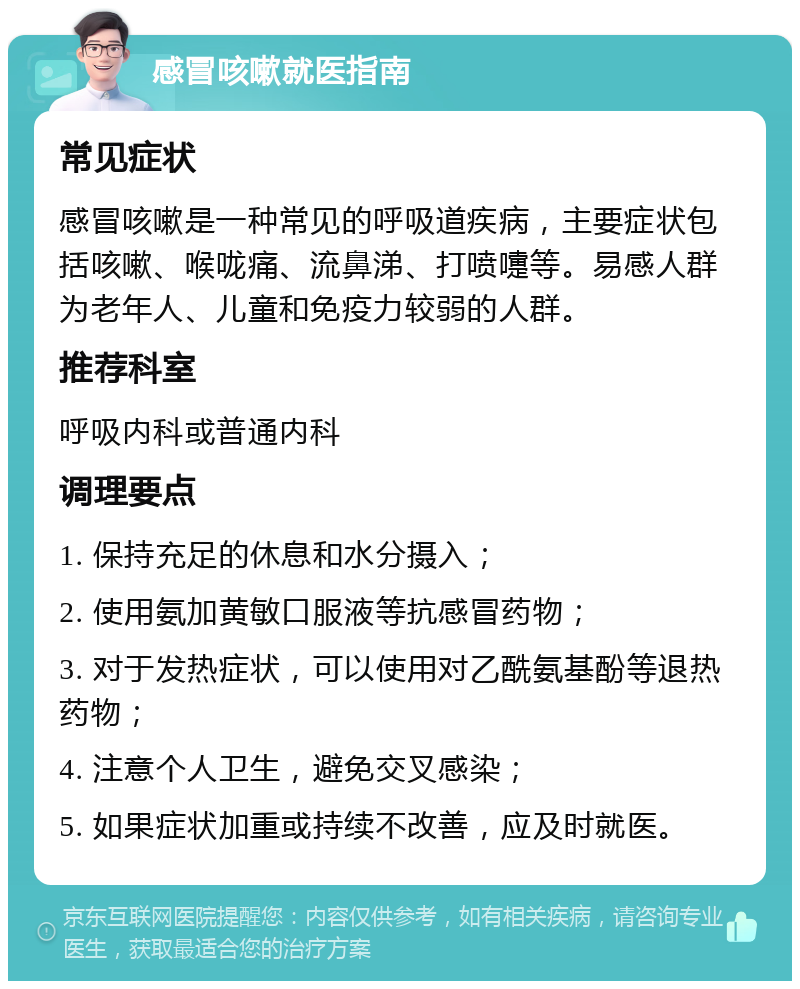 感冒咳嗽就医指南 常见症状 感冒咳嗽是一种常见的呼吸道疾病，主要症状包括咳嗽、喉咙痛、流鼻涕、打喷嚏等。易感人群为老年人、儿童和免疫力较弱的人群。 推荐科室 呼吸内科或普通内科 调理要点 1. 保持充足的休息和水分摄入； 2. 使用氨加黄敏口服液等抗感冒药物； 3. 对于发热症状，可以使用对乙酰氨基酚等退热药物； 4. 注意个人卫生，避免交叉感染； 5. 如果症状加重或持续不改善，应及时就医。