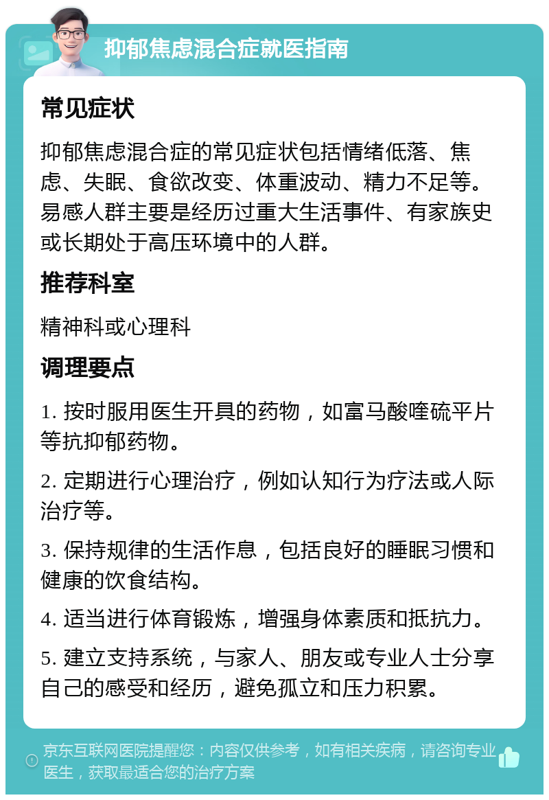 抑郁焦虑混合症就医指南 常见症状 抑郁焦虑混合症的常见症状包括情绪低落、焦虑、失眠、食欲改变、体重波动、精力不足等。易感人群主要是经历过重大生活事件、有家族史或长期处于高压环境中的人群。 推荐科室 精神科或心理科 调理要点 1. 按时服用医生开具的药物，如富马酸喹硫平片等抗抑郁药物。 2. 定期进行心理治疗，例如认知行为疗法或人际治疗等。 3. 保持规律的生活作息，包括良好的睡眠习惯和健康的饮食结构。 4. 适当进行体育锻炼，增强身体素质和抵抗力。 5. 建立支持系统，与家人、朋友或专业人士分享自己的感受和经历，避免孤立和压力积累。