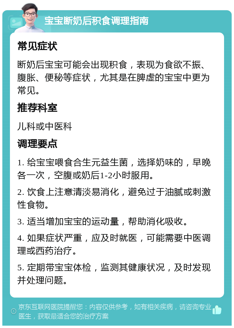 宝宝断奶后积食调理指南 常见症状 断奶后宝宝可能会出现积食，表现为食欲不振、腹胀、便秘等症状，尤其是在脾虚的宝宝中更为常见。 推荐科室 儿科或中医科 调理要点 1. 给宝宝喂食合生元益生菌，选择奶味的，早晚各一次，空腹或奶后1-2小时服用。 2. 饮食上注意清淡易消化，避免过于油腻或刺激性食物。 3. 适当增加宝宝的运动量，帮助消化吸收。 4. 如果症状严重，应及时就医，可能需要中医调理或西药治疗。 5. 定期带宝宝体检，监测其健康状况，及时发现并处理问题。