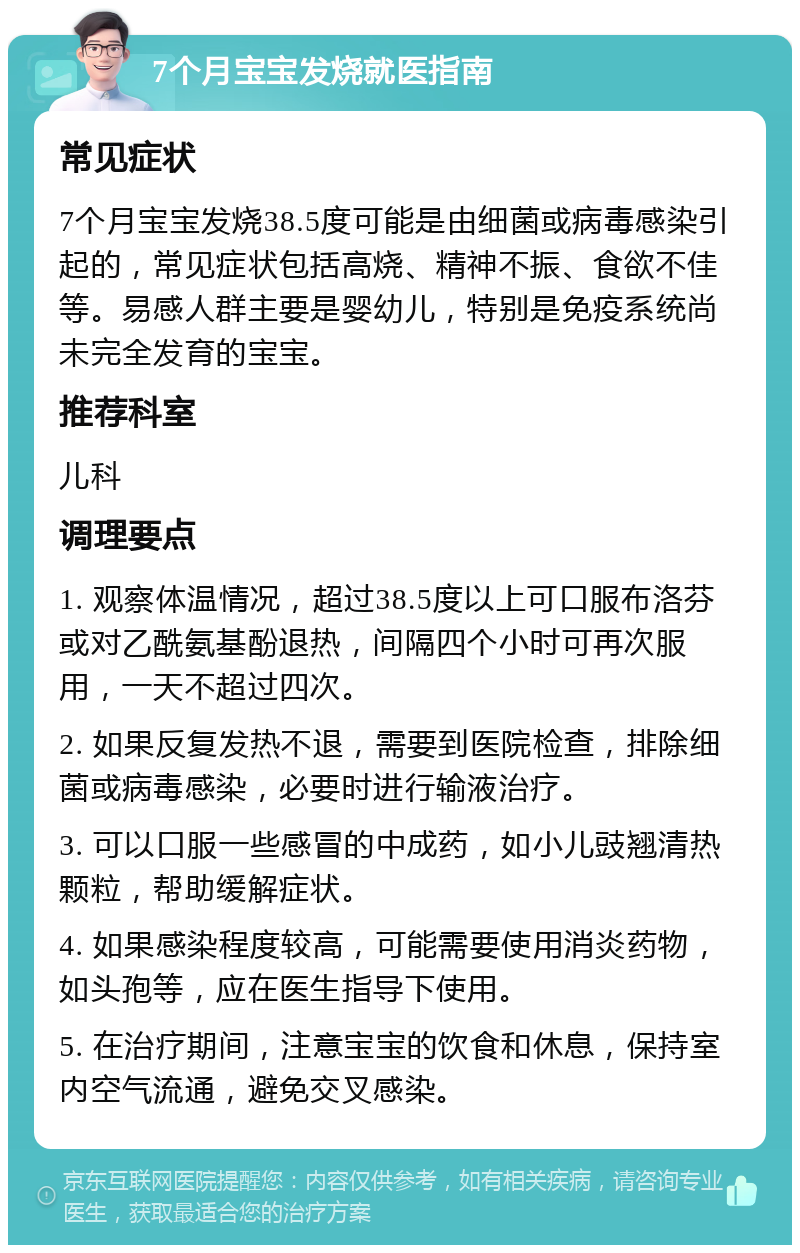 7个月宝宝发烧就医指南 常见症状 7个月宝宝发烧38.5度可能是由细菌或病毒感染引起的，常见症状包括高烧、精神不振、食欲不佳等。易感人群主要是婴幼儿，特别是免疫系统尚未完全发育的宝宝。 推荐科室 儿科 调理要点 1. 观察体温情况，超过38.5度以上可口服布洛芬或对乙酰氨基酚退热，间隔四个小时可再次服用，一天不超过四次。 2. 如果反复发热不退，需要到医院检查，排除细菌或病毒感染，必要时进行输液治疗。 3. 可以口服一些感冒的中成药，如小儿豉翘清热颗粒，帮助缓解症状。 4. 如果感染程度较高，可能需要使用消炎药物，如头孢等，应在医生指导下使用。 5. 在治疗期间，注意宝宝的饮食和休息，保持室内空气流通，避免交叉感染。