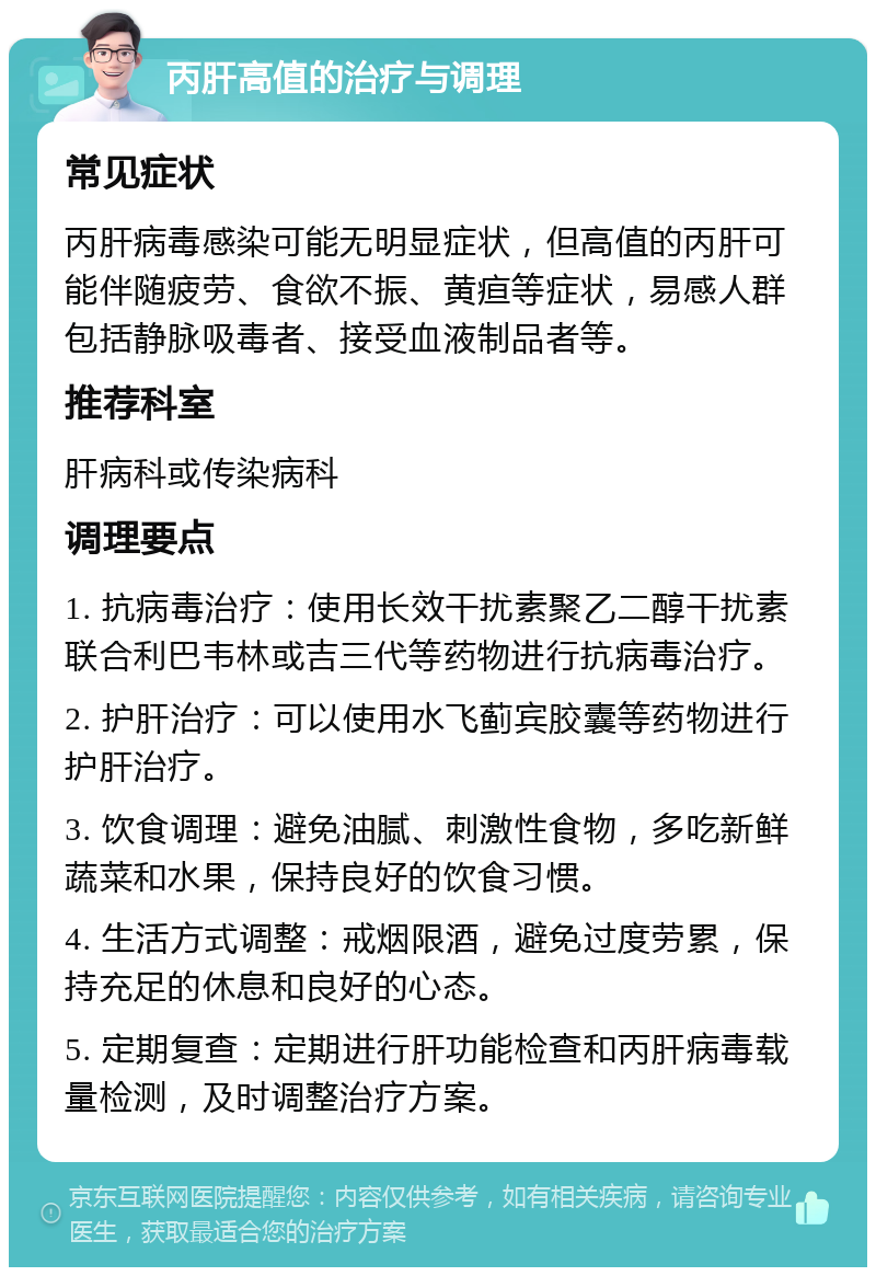 丙肝高值的治疗与调理 常见症状 丙肝病毒感染可能无明显症状，但高值的丙肝可能伴随疲劳、食欲不振、黄疸等症状，易感人群包括静脉吸毒者、接受血液制品者等。 推荐科室 肝病科或传染病科 调理要点 1. 抗病毒治疗：使用长效干扰素聚乙二醇干扰素联合利巴韦林或吉三代等药物进行抗病毒治疗。 2. 护肝治疗：可以使用水飞蓟宾胶囊等药物进行护肝治疗。 3. 饮食调理：避免油腻、刺激性食物，多吃新鲜蔬菜和水果，保持良好的饮食习惯。 4. 生活方式调整：戒烟限酒，避免过度劳累，保持充足的休息和良好的心态。 5. 定期复查：定期进行肝功能检查和丙肝病毒载量检测，及时调整治疗方案。