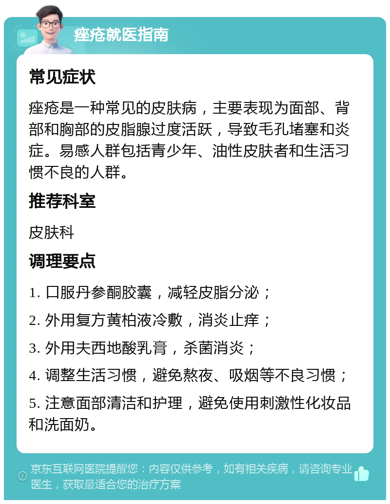 痤疮就医指南 常见症状 痤疮是一种常见的皮肤病，主要表现为面部、背部和胸部的皮脂腺过度活跃，导致毛孔堵塞和炎症。易感人群包括青少年、油性皮肤者和生活习惯不良的人群。 推荐科室 皮肤科 调理要点 1. 口服丹参酮胶囊，减轻皮脂分泌； 2. 外用复方黄柏液冷敷，消炎止痒； 3. 外用夫西地酸乳膏，杀菌消炎； 4. 调整生活习惯，避免熬夜、吸烟等不良习惯； 5. 注意面部清洁和护理，避免使用刺激性化妆品和洗面奶。